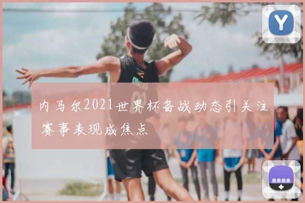 内马尔2021世界杯备战动态引关注 赛事表现成焦点