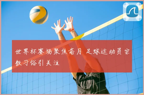 世界杯赛场聚焦斋月 足球运动员宗教习俗引关注